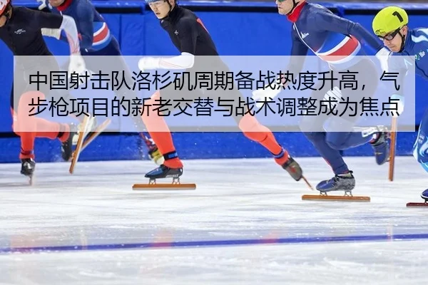 中国射击队洛杉矶周期备战热度升高，气步枪项目的新老交替与战术调整成为焦点
